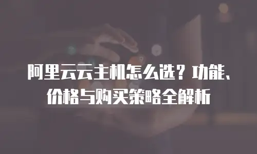 阿里云云主机怎么选？功能、价格与购买策略全解析