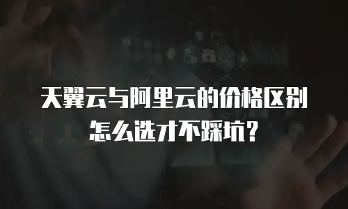 天翼云与阿里云的价格区别怎么选才不踩坑？