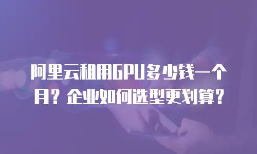 阿里云租用GPU多少钱一个月？企业如何选型更划算？