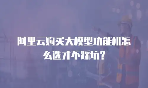 阿里云购买大模型功能机怎么选才不踩坑？