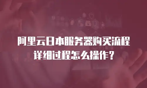阿里云日本服务器购买流程详细过程怎么操作？