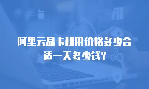 阿里云显卡租用价格多少合适一天多少钱？