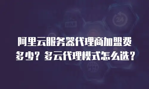 阿里云服务器代理商加盟费多少？多云代理模式怎么选？