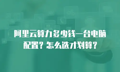 阿里云算力多少钱一台电脑配置？怎么选才划算？