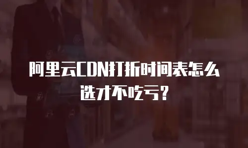 阿里云CDN打折时间表怎么选才不吃亏？