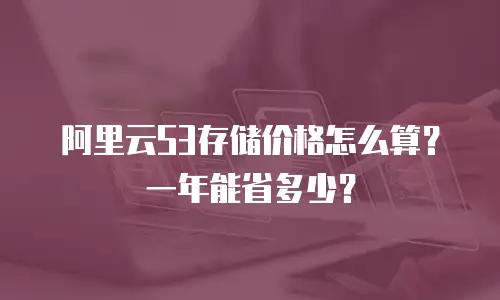 阿里云S3存储价格怎么算？一年能省多少？