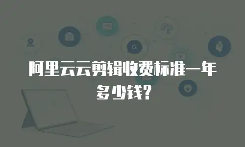 阿里云云剪辑收费标准一年多少钱？