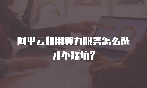 阿里云租用算力服务怎么选才不踩坑？