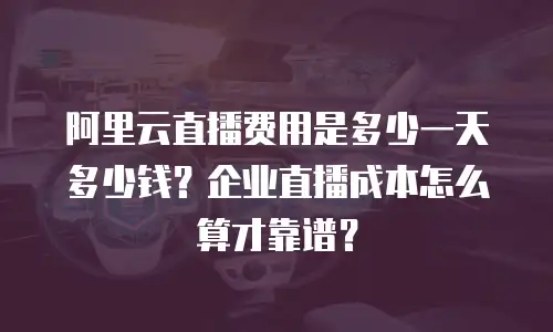 阿里云直播费用是多少一天多少钱？企业直播成本怎么算才靠谱？