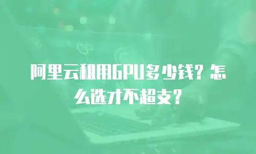 阿里云租用GPU多少钱？怎么选才不超支？