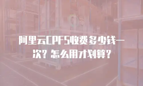阿里云CPFS收费多少钱一次？怎么用才划算？