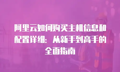 阿里云如何购买主机信息和配置详细：从新手到高手的全面指南