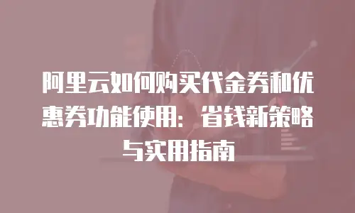阿里云如何购买代金券和优惠券功能使用：省钱新策略与实用指南