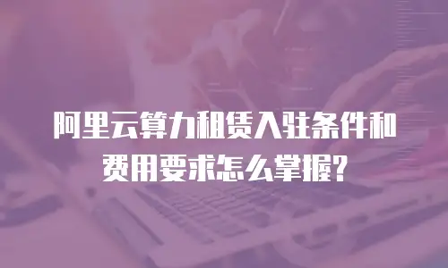 阿里云算力租赁入驻条件和费用要求怎么掌握？