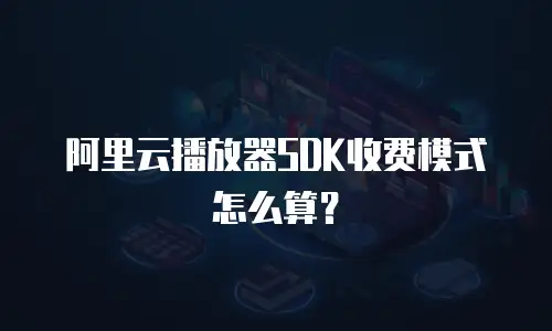 阿里云播放器SDK收费模式怎么算？