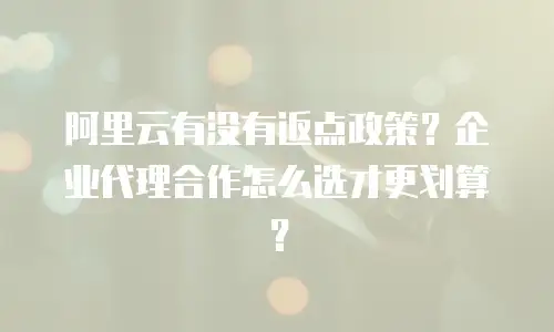 阿里云有没有返点政策？企业代理合作怎么选才更划算？