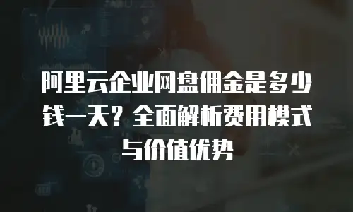 阿里云企业网盘佣金是多少钱一天？全面解析费用模式与价值优势