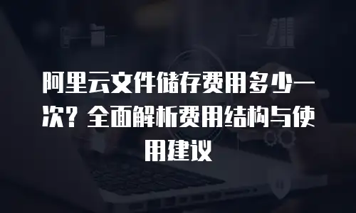 阿里云文件储存费用多少一次？全面解析费用结构与使用建议