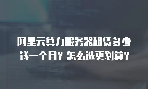 阿里云算力服务器租赁多少钱一个月？怎么选更划算？