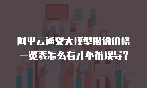 阿里云通义大模型报价价格一览表怎么看才不被误导？