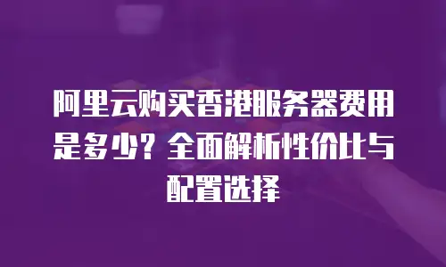 阿里云购买香港服务器费用是多少？全面解析性价比与配置选择