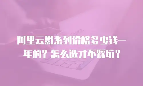 阿里云影系列价格多少钱一年的？怎么选才不踩坑？