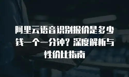 阿里云语音识别报价是多少钱一个一分钟？深度解析与性价比指南