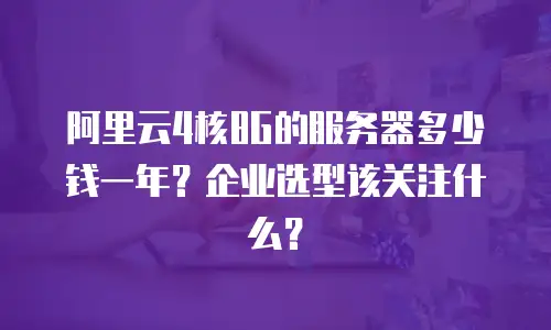 阿里云4核8G的服务器多少钱一年？企业选型该关注什么？