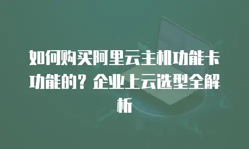 如何购买阿里云主机功能卡功能的？企业上云选型全解析