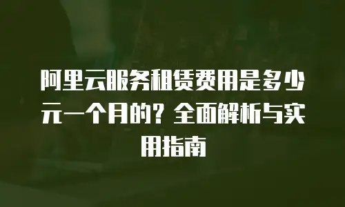 阿里云服务租赁费用是多少元一个月的？全面解析与实用指南