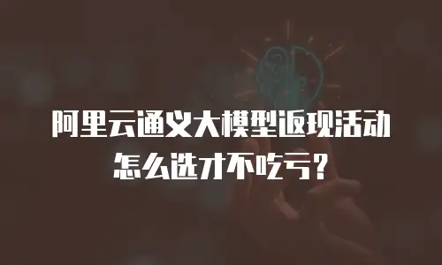 阿里云通义大模型返现活动怎么选才不吃亏？