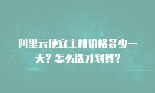 阿里云便宜主机价格多少一天？怎么选才划算？