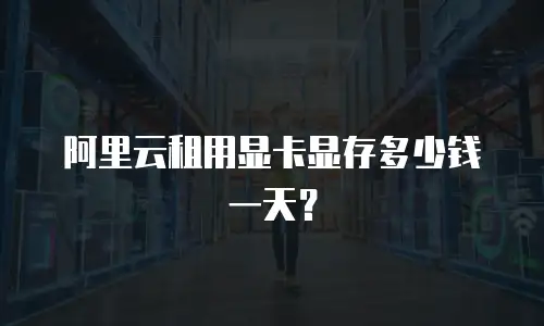 阿里云租用显卡显存多少钱一天？