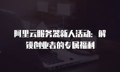 阿里云服务器新人活动：解锁创业者的专属福利