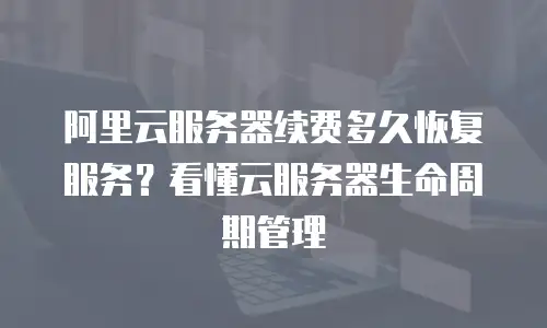 阿里云服务器续费多久恢复服务？看懂云服务器生命周期管理