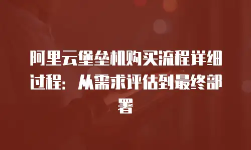 阿里云堡垒机购买流程详细过程：从需求评估到最终部署