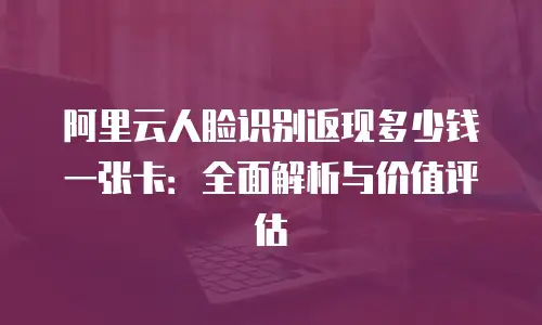 阿里云人脸识别返现多少钱一张卡：全面解析与价值评估