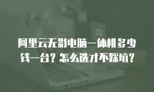 阿里云无影电脑一体机多少钱一台？怎么选才不踩坑？