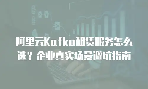 阿里云Kafka租赁服务怎么选？企业真实场景避坑指南