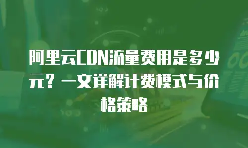 阿里云CDN流量费用是多少元？一文详解计费模式与价格策略