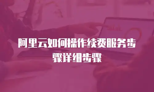 阿里云如何操作续费服务步骤详细步骤