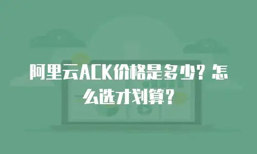 阿里云ACK价格是多少？怎么选才划算？