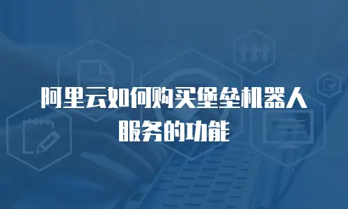 阿里云如何购买堡垒机器人服务的功能