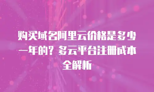购买域名阿里云价格是多少一年的？多云平台注册成本全解析