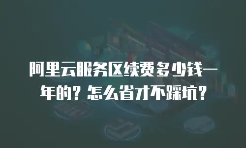 阿里云服务区续费多少钱一年的？怎么省才不踩坑？