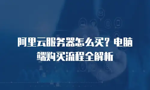 阿里云服务器怎么买？电脑端购买流程全解析