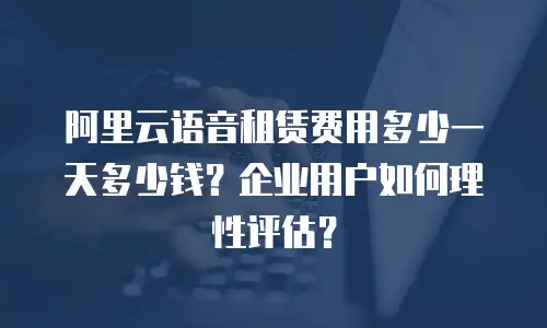 阿里云语音租赁费用多少一天多少钱？企业用户如何理性评估？