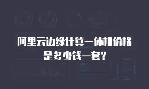 阿里云边缘计算一体机价格是多少钱一套？