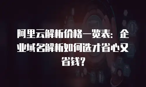 阿里云解析价格一览表：企业域名解析如何选才省心又省钱？