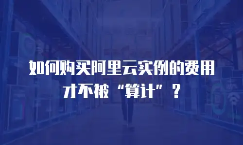 如何购买阿里云实例的费用才不被&ldquo;算计&rdquo;？